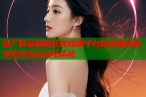 国产精品视频在线视频平台精选推荐极速播放高清流畅体验