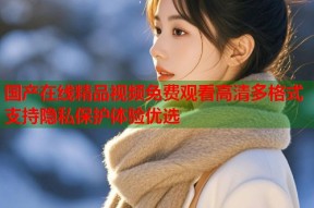 国产在线精品视频免费观看高清多格式支持隐私保护体验优选