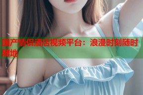 国产情侣酒店视频平台：浪漫时刻随时随地