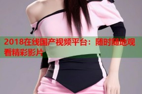 2018在线国产视频平台：随时随地观看精彩影片