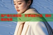 国产噜在线视频：尽享精彩片源，随时随地观看