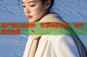 国产噜在线视频：尽享精彩片源，随时随地观看