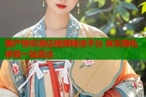 国产情侣酒店视频精选平台 真实隐私体验一站直达