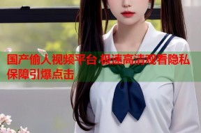 国产偷人视频平台 极速高清观看隐私保障引爆点击