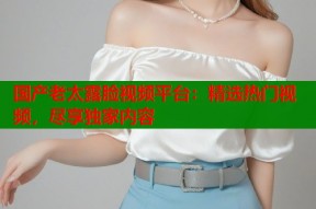 国产老太露脸视频平台：精选热门视频，尽享独家内容