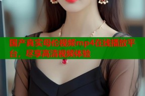 国产真实母伦视频mp4在线播放平台，尽享高清视频体验