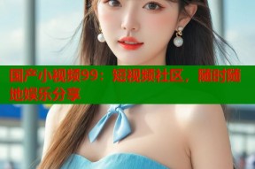 国产小视频99：短视频社区，随时随地娱乐分享
