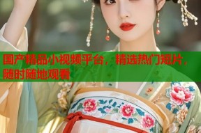国产精品小视频平台，精选热门短片，随时随地观看