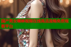 国产男女嘿咻视频在线高清流畅免费观看平台