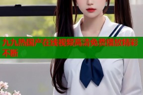 九九热国产在线视频高清免费播放精彩不断