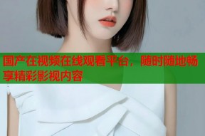 国产在视频在线观看平台，随时随地畅享精彩影视内容