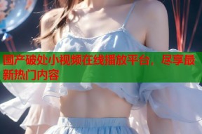 国产破处小视频在线播放平台，尽享最新热门内容
