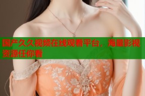 国产久久视频在线观看平台，海量影视资源任你看