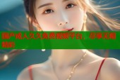 国产成人久久免费视频平台，尽享无限精彩