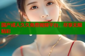 国产成人久久免费视频平台，尽享无限精彩