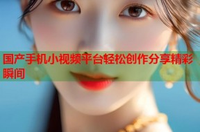 国产手机小视频平台轻松创作分享精彩瞬间