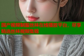 国产视频制服丝袜在线播放平台，尽享精选丝袜视频集锦