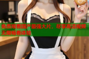 免费观看国产最强大片，尽享高清视频无限畅看体验