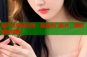 国产色视频在线：精选热门影片，随时随地观看