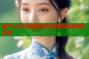 国产a片在线视频高清免费看极速流畅体验