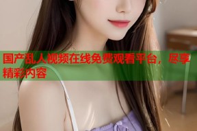 国产乱人视频在线免费观看平台，尽享精彩内容