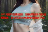 2019国产在线视频：短视频创作与长视频精选，社交互动与电商变现融合平台