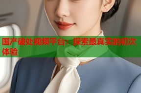 国产破处视频平台：探索最真实的初次体验