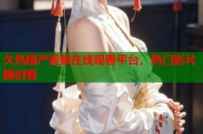 久热国产视频在线观看平台，热门影片随时看