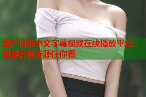 国产日韩中文字幕视频在线播放平台，海量影视资源任你看
