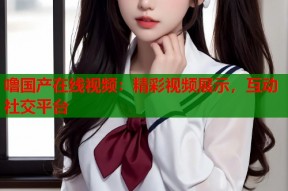 噜国产在线视频：精彩视频展示，互动社交平台