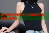 国产露脸色视频平台：尽享真实互动，探索无限精彩