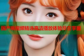 国产啪视频精选高清播放体验尽在掌握