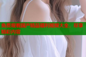 免费观看国产精品福利视频大全，尽享精彩内容
