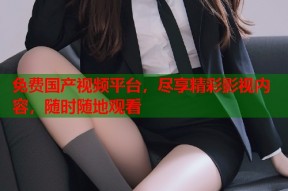 免费国产视频平台，尽享精彩影视内容，随时随地观看