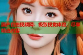 国产自拍视频网：极致视觉体验，尽享精选内容