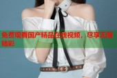 免费观看国产精品在线视频，尽享无限精彩