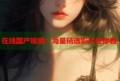 在线国产视频：海量精选影片任你看