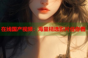 在线国产视频：海量精选影片任你看
