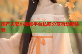 国产夫妻小视频平台私密分享互动新体验
