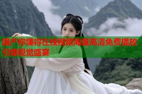 国产你懂得在线视频海量高清免费播放引爆视觉盛宴