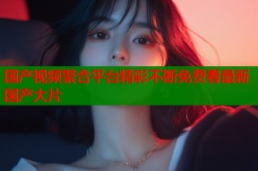 国产视频聚合平台精彩不断免费看最新国产大片