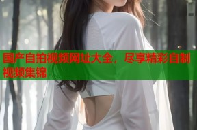 国产自拍视频网址大全，尽享精彩自制视频集锦