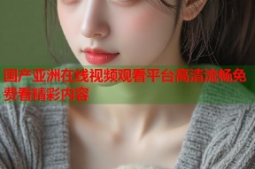 国产亚洲在线视频观看平台高清流畅免费看精彩内容