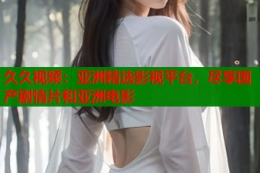 久久视频：亚洲精选影视平台，尽享国产剧情片和亚洲电影