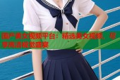 国产美女视频平台：精选美女视频，尽享高清视觉盛宴