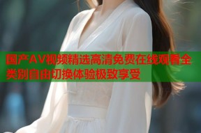 国产AV视频精选高清免费在线观看全类别自由切换体验极致享受