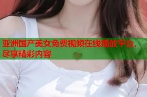 亚洲国产美女免费视频在线播放平台，尽享精彩内容