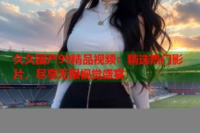 久久国产99精品视频：精选热门影片，尽享无限视觉盛宴