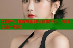 久国产：精彩短视频与直播平台，娱乐生活一站式