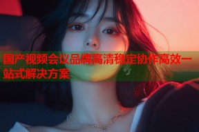 国产视频会议品牌高清稳定协作高效一站式解决方案